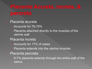 Placenta accreta
› Accounts for 75-78%
› Placenta attached directly to the muscles of the
uterine wall
Placenta increta
› Accounts for 17% of cases
› Placenta extends into the uterine muscles
Placenta percreta
› 5-7% placenta extends through the entire wall of the
uterus
 