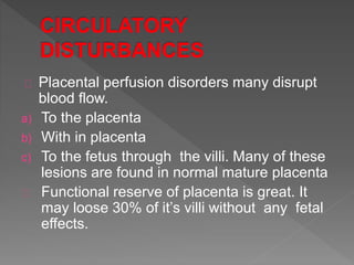 Placental perfusion disorders many disrupt
blood flow.
a) To the placenta
b) With in placenta
c) To the fetus through the villi. Many of these
lesions are found in normal mature placenta
Functional reserve of placenta is great. It
may loose 30% of it’s villi without any fetal
effects.
 