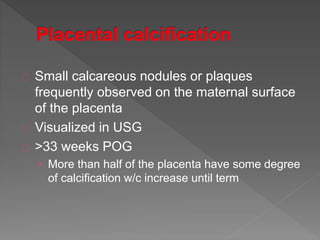 Small calcareous nodules or plaques
frequently observed on the maternal surface
of the placenta
Visualized in USG
>33 weeks POG
› More than half of the placenta have some degree
of calcification w/c increase until term
 