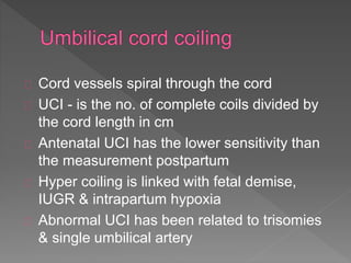 Cord vessels spiral through the cord
UCI - is the no. of complete coils divided by
the cord length in cm
Antenatal UCI has the lower sensitivity than
the measurement postpartum
Hyper coiling is linked with fetal demise,
IUGR & intrapartum hypoxia
Abnormal UCI has been related to trisomies
& single umbilical artery
 