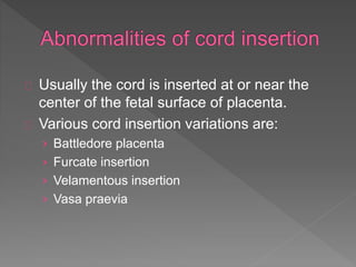 Usually the cord is inserted at or near the
center of the fetal surface of placenta.
Various cord insertion variations are:
› Battledore placenta
› Furcate insertion
› Velamentous insertion
› Vasa praevia
 