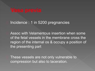 Incidence : 1 in 5200 pregnancies
Assoc with Velamentous insertion when some
of the fetal vessels in the membrane cross the
region of the internal os & occupy a position of
the presenting part
These vessels are not only vulnerable to
compression but also to laceration.
 