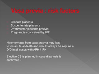 Bilobate placenta
Succenturiate placenta
2nd trimester placenta praevia
Pregnancies conceived by IVF
Haemorrhage from vasa praevia may lead
to instant fetal death and should always be kept as a
D/D in all cases with APH / IPH
Elective CS is planned in case diagnosis is
confirmed .
 