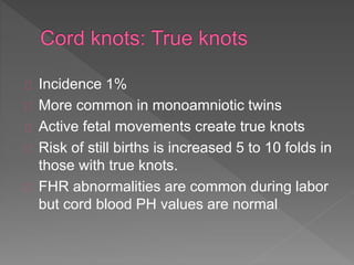 Incidence 1%
More common in monoamniotic twins
Active fetal movements create true knots
Risk of still births is increased 5 to 10 folds in
those with true knots.
FHR abnormalities are common during labor
but cord blood PH values are normal
 