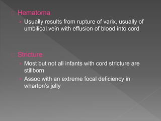 Hematoma
› Usually results from rupture of varix, usually of
umbilical vein with effusion of blood into cord
Stricture
› Most but not all infants with cord stricture are
stillborn
› Assoc with an extreme focal deficiency in
wharton’s jelly
 