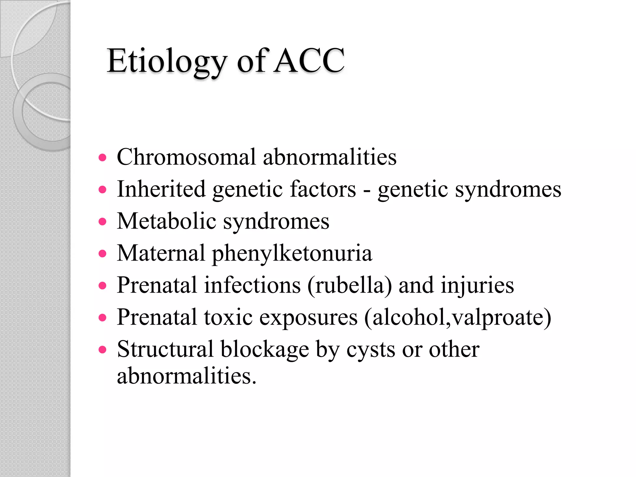 Etiology of ACC
 Chromosomal abnormalities
 Inherited genetic factors - genetic syndromes
 Metabolic syndromes
 Maternal phenylketonuria
 Prenatal infections (rubella) and injuries
 Prenatal toxic exposures (alcohol,valproate)
 Structural blockage by cysts or other
abnormalities.
 