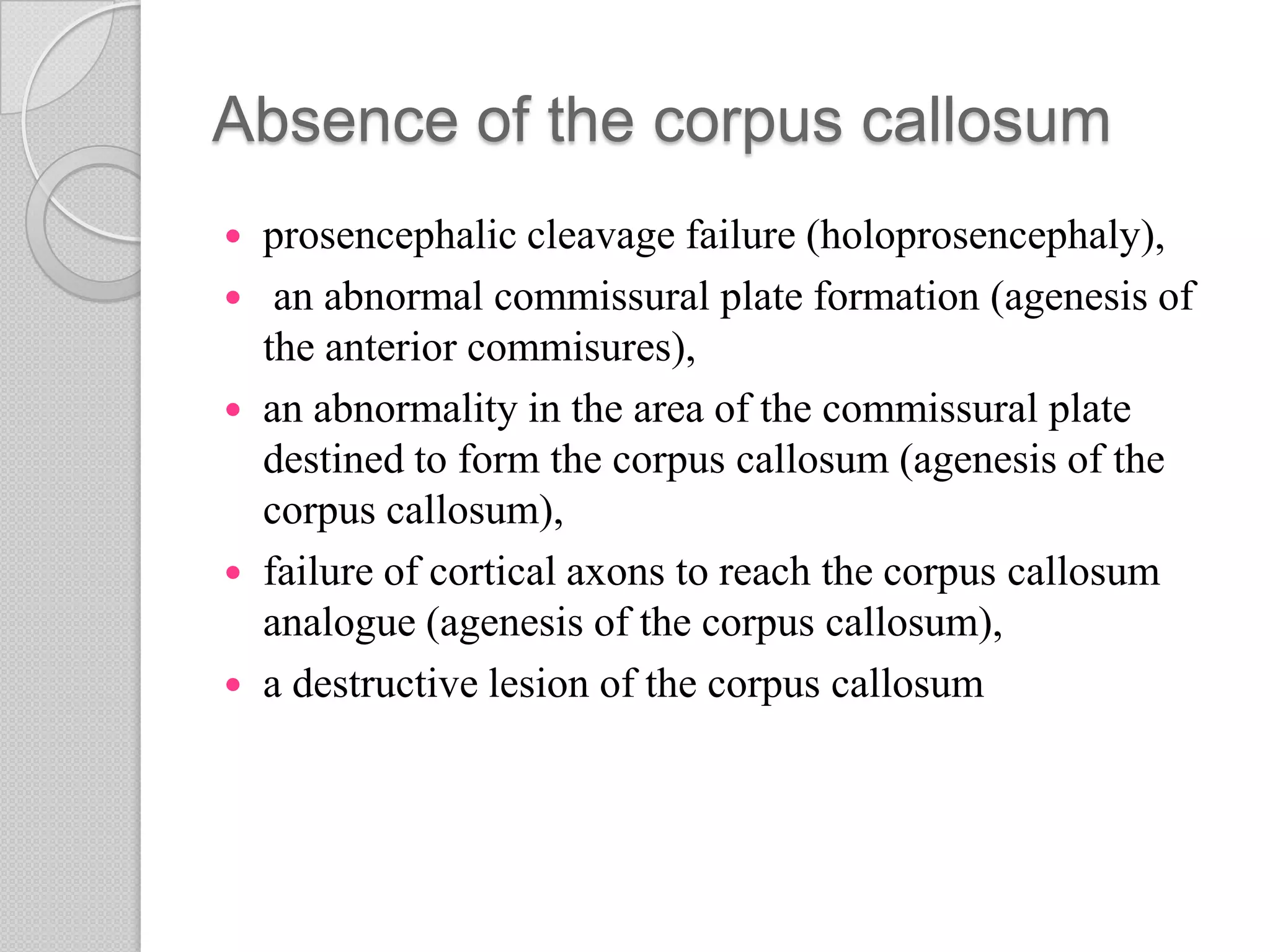 Absence of the corpus callosum
 prosencephalic cleavage failure (holoprosencephaly),
 an abnormal commissural plate formation (agenesis of
the anterior commisures),
 an abnormality in the area of the commissural plate
destined to form the corpus callosum (agenesis of the
corpus callosum),
 failure of cortical axons to reach the corpus callosum
analogue (agenesis of the corpus callosum),
 a destructive lesion of the corpus callosum
 