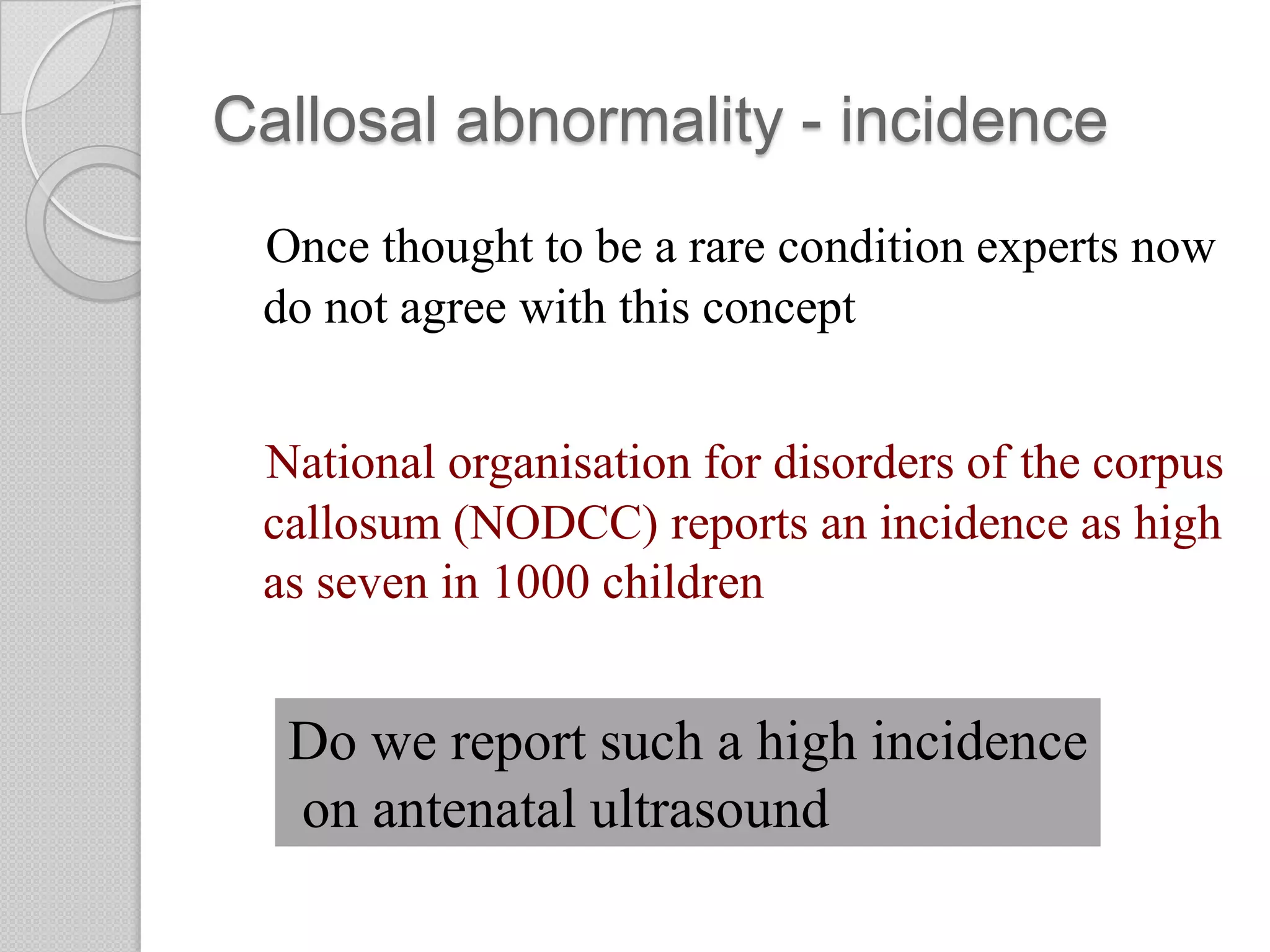 Callosal abnormality - incidence
Once thought to be a rare condition experts now
do not agree with this concept
National organisation for disorders of the corpus
callosum (NODCC) reports an incidence as high
as seven in 1000 children
Do we report such a high incidence
on antenatal ultrasound
 