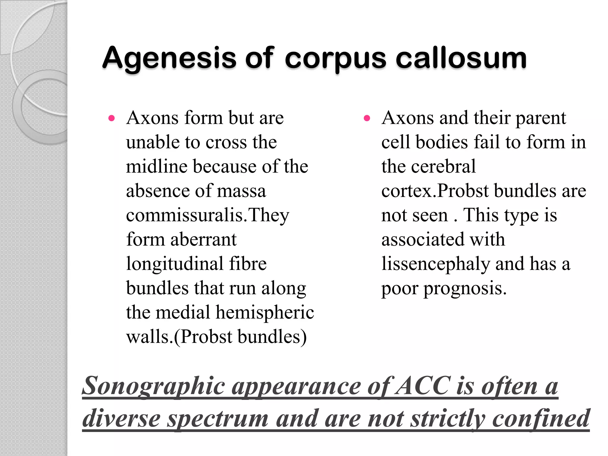 Agenesis of corpus callosum
 Axons form but are
unable to cross the
midline because of the
absence of massa
commissuralis.They
form aberrant
longitudinal fibre
bundles that run along
the medial hemispheric
walls.(Probst bundles)
 Axons and their parent
cell bodies fail to form in
the cerebral
cortex.Probst bundles are
not seen . This type is
associated with
lissencephaly and has a
poor prognosis.
Sonographic appearance of ACC is often a
diverse spectrum and are not strictly confined
 