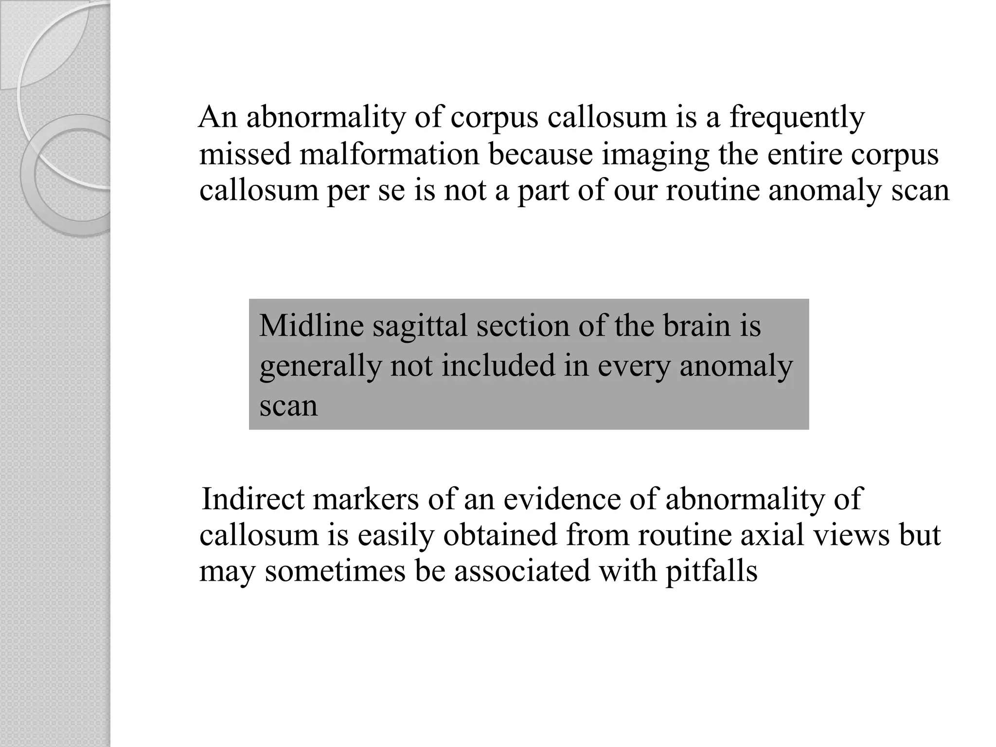 An abnormality of corpus callosum is a frequently
missed malformation because imaging the entire corpus
callosum per se is not a part of our routine anomaly scan
Indirect markers of an evidence of abnormality of
callosum is easily obtained from routine axial views but
may sometimes be associated with pitfalls
Midline sagittal section of the brain is
generally not included in every anomaly
scan
 