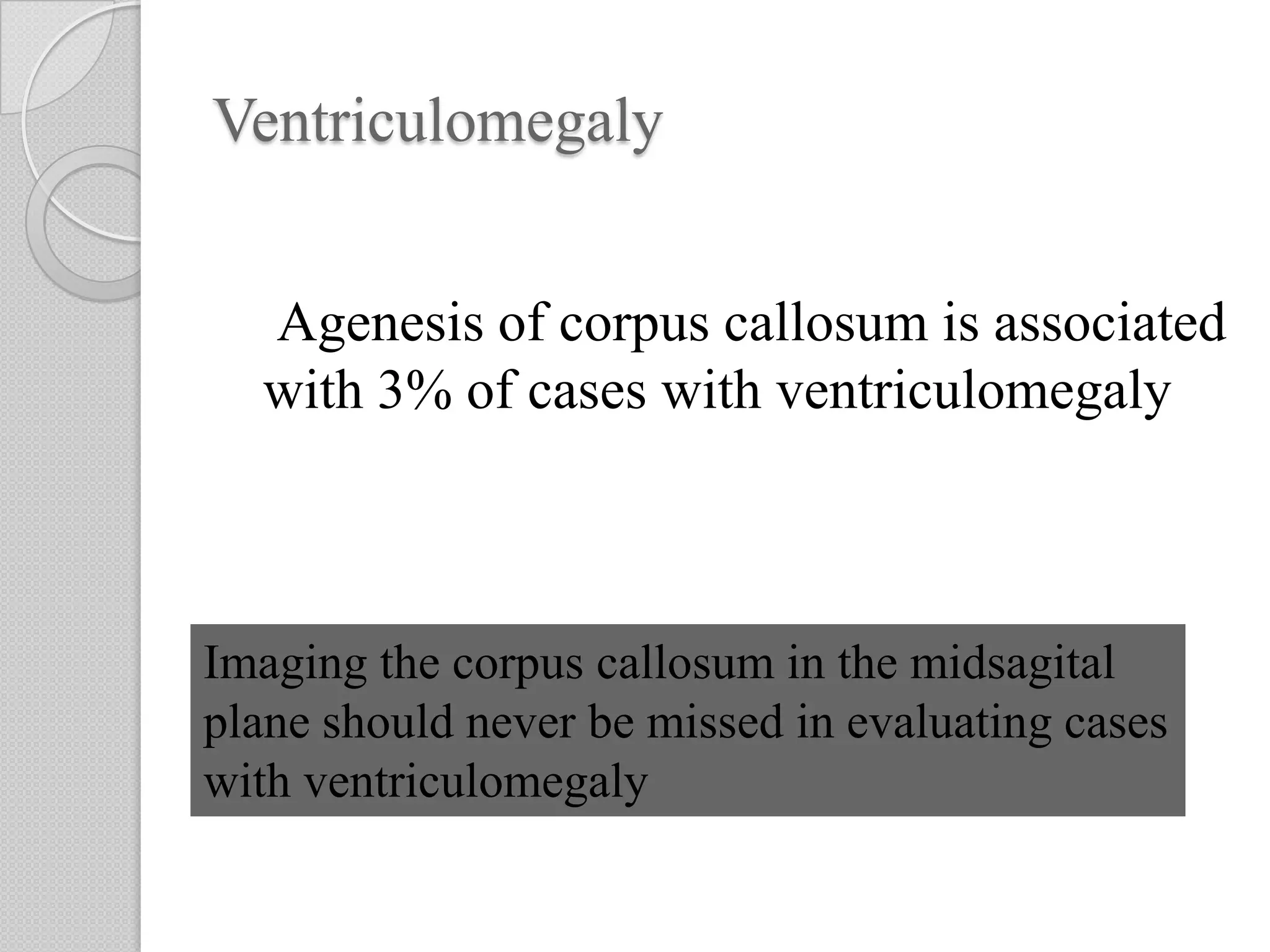 Ventriculomegaly
Agenesis of corpus callosum is associated
with 3% of cases with ventriculomegaly
Imaging the corpus callosum in the midsagital
plane should never be missed in evaluating cases
with ventriculomegaly
 