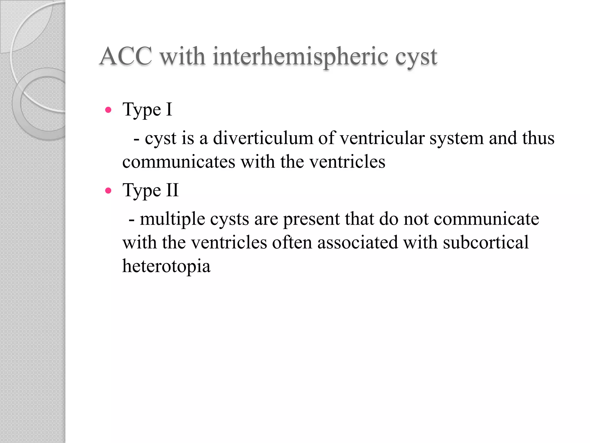ACC with interhemispheric cyst
 Type I
- cyst is a diverticulum of ventricular system and thus
communicates with the ventricles
 Type II
- multiple cysts are present that do not communicate
with the ventricles often associated with subcortical
heterotopia
 