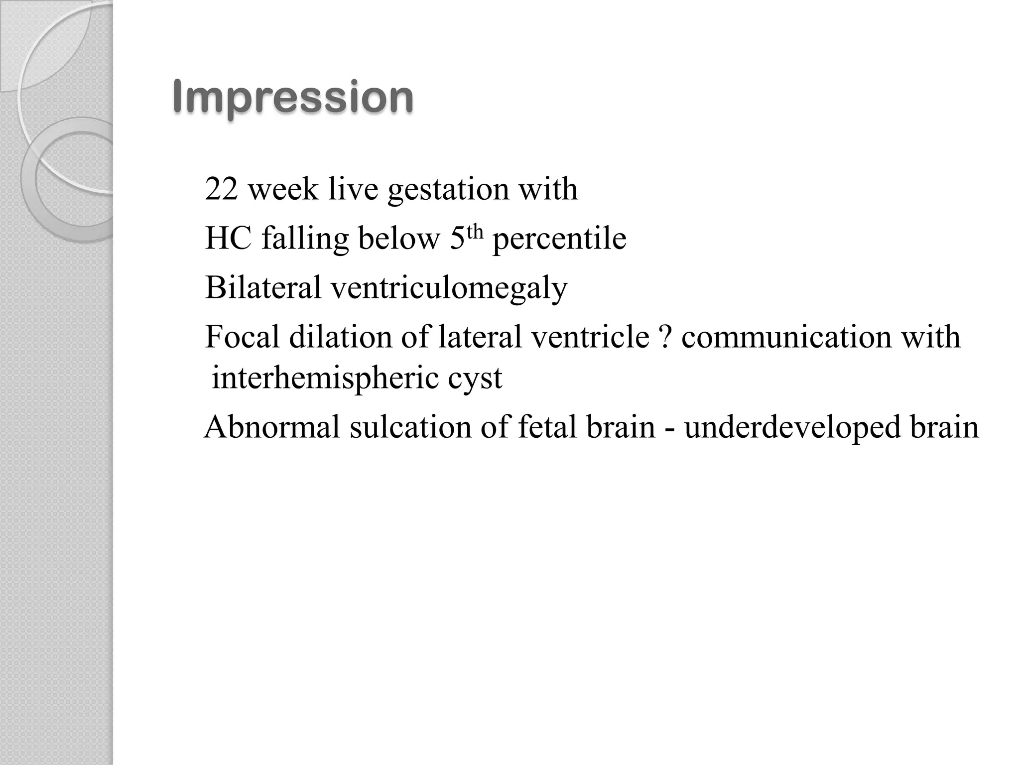 Impression
22 week live gestation with
HC falling below 5th percentile
Bilateral ventriculomegaly
Focal dilation of lateral ventricle ? communication with
interhemispheric cyst
Abnormal sulcation of fetal brain - underdeveloped brain
 