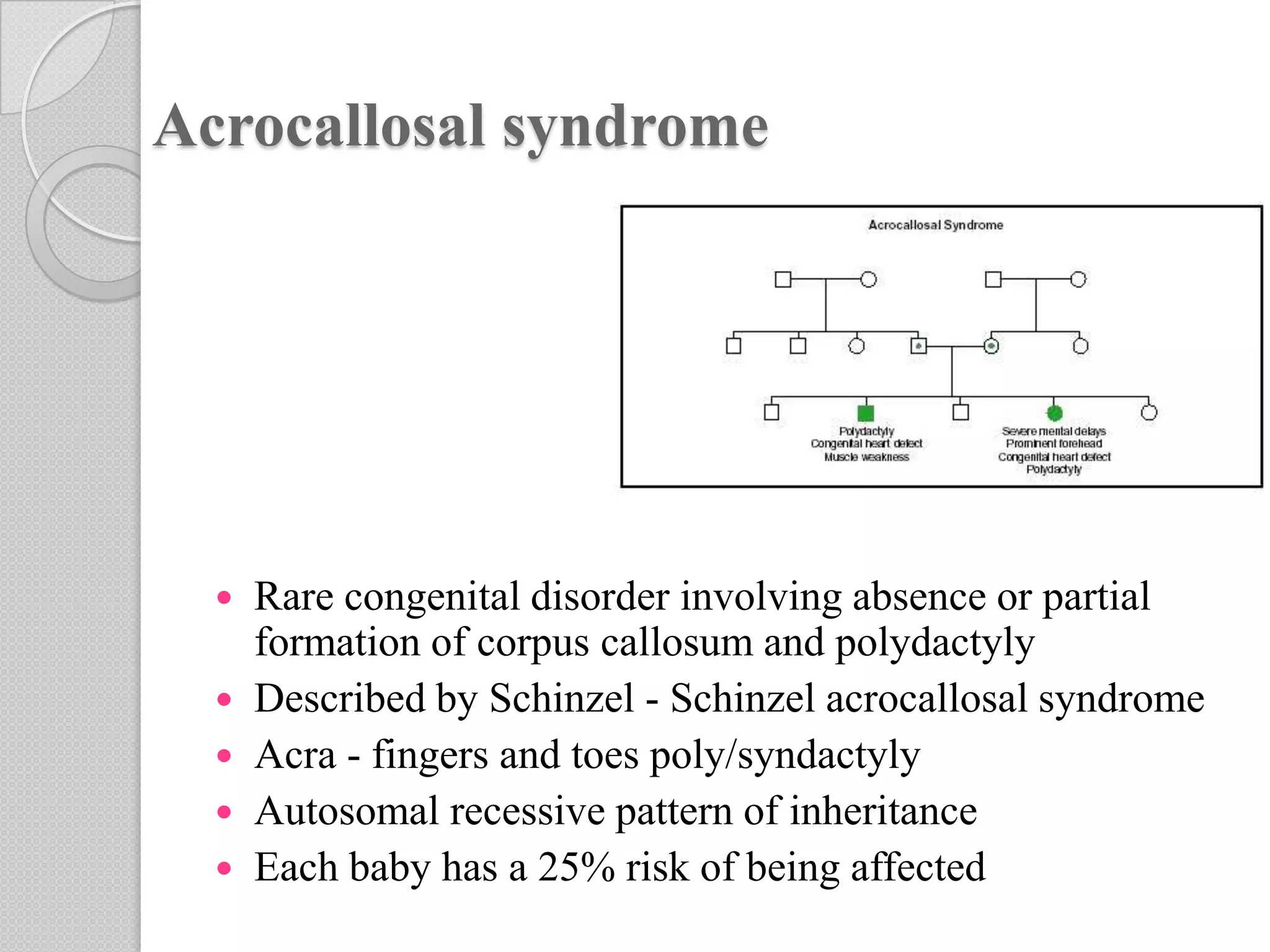 Acrocallosal syndrome
 Rare congenital disorder involving absence or partial
formation of corpus callosum and polydactyly
 Described by Schinzel - Schinzel acrocallosal syndrome
 Acra - fingers and toes poly/syndactyly
 Autosomal recessive pattern of inheritance
 Each baby has a 25% risk of being affected
 