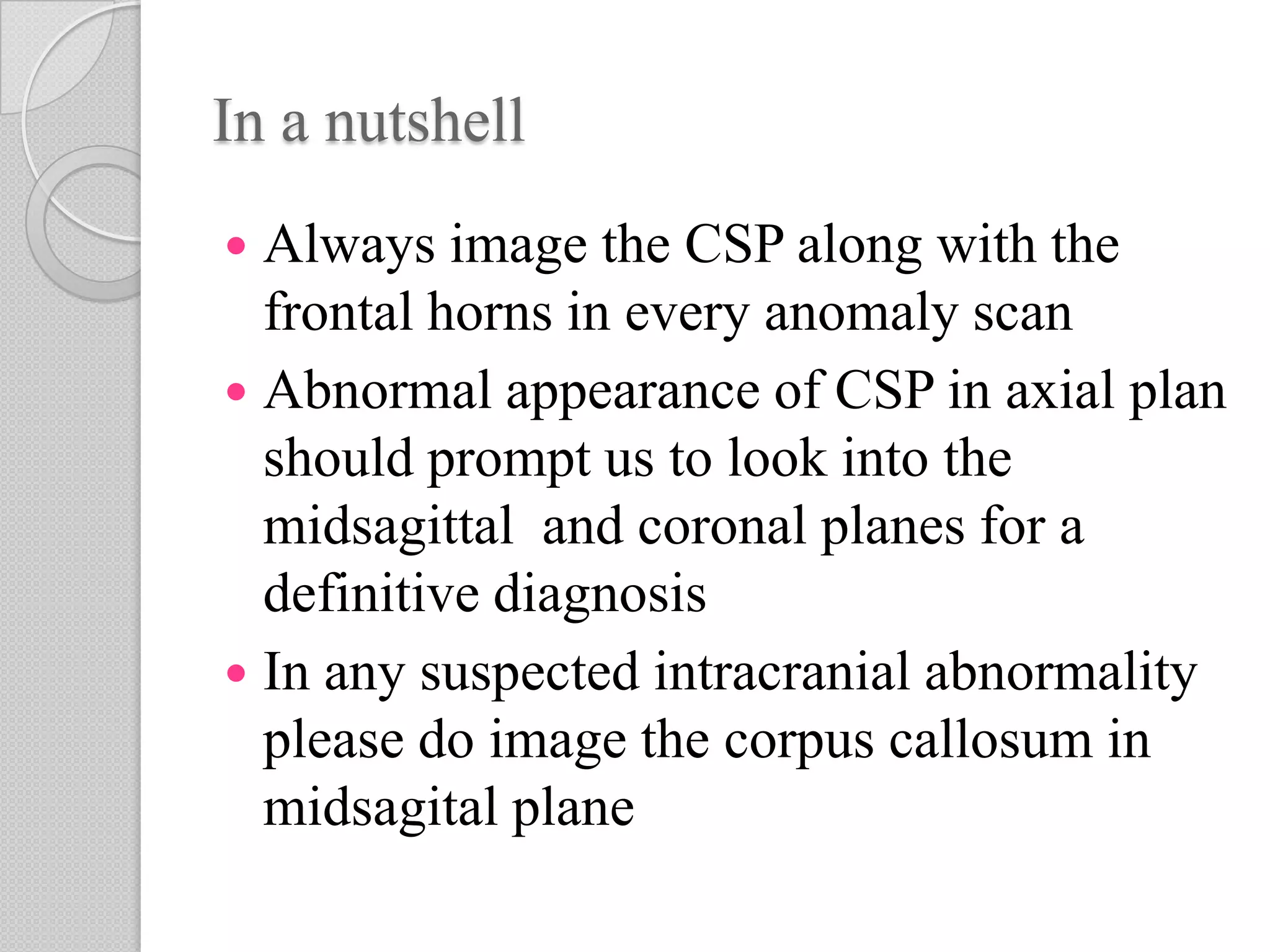 In a nutshell
 Always image the CSP along with the
frontal horns in every anomaly scan
 Abnormal appearance of CSP in axial plan
should prompt us to look into the
midsagittal and coronal planes for a
definitive diagnosis
 In any suspected intracranial abnormality
please do image the corpus callosum in
midsagital plane
 