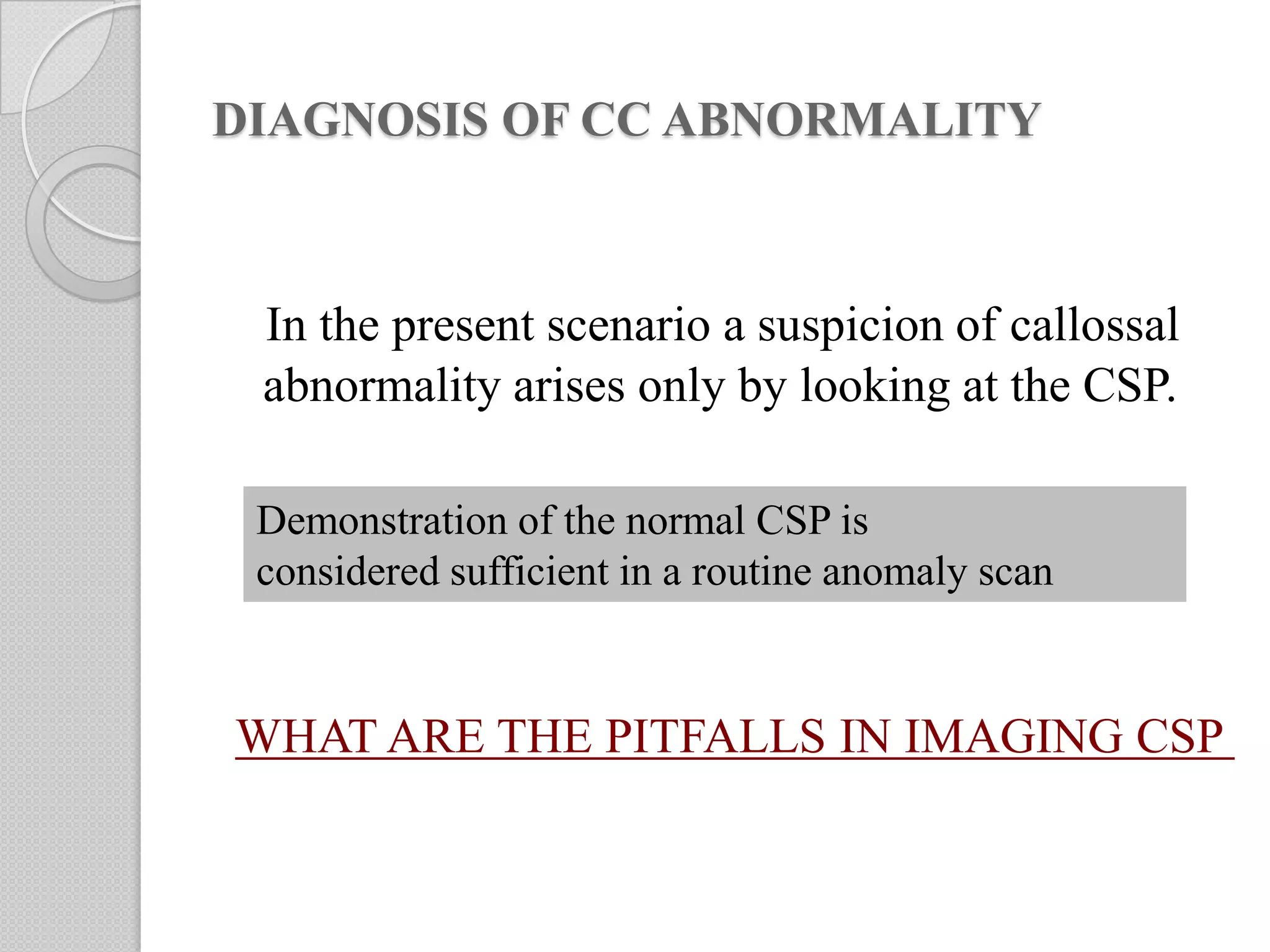 DIAGNOSIS OF CC ABNORMALITY
In the present scenario a suspicion of callossal
abnormality arises only by looking at the CSP.
Demonstration of the normal CSP is
considered sufficient in a routine anomaly scan
WHAT ARE THE PITFALLS IN IMAGING CSP
 