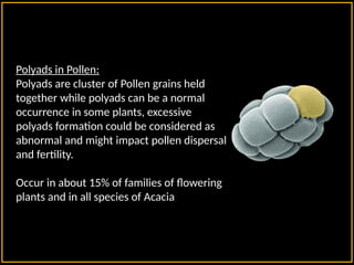 Polyads in Pollen:
Polyads are cluster of Pollen grains held
together while polyads can be a normal
occurrence in some plants, excessive
polyads formation could be considered as
abnormal and might impact pollen dispersal
and fertility.
Occur in about 15% of families of flowering
plants and in all species of Acacia
 