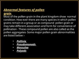 Abnormal features of pollen
grain
Most of the pollen grain in the plant kingdom show normal
.
condition How ever there are many species in which pollen
grains remain in a group or as compound pollen grain or
may take different association and form for convenience of
.
pollination These compound pollen are also called as the
.
pollen aggregates Some major pollen grain abnormalities
:
are listed below -
• Pollinia
• Pseudomonads
• Massulae
• Polyads
 
