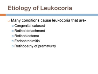 Etiology of Leukocoria
 Many conditions cause leukocoria that are-
 Congenital cataract
 Retinal detachment
 Retinoblastoma
 Endophthalmitis
 Retinopathy of prematurity
 