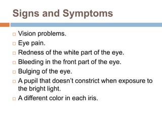 Signs and Symptoms
 Vision problems.
 Eye pain.
 Redness of the white part of the eye.
 Bleeding in the front part of the eye.
 Bulging of the eye.
 A pupil that doesn’t constrict when exposure to
the bright light.
 A different color in each iris.
 