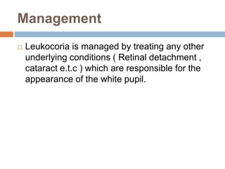 Management
 Leukocoria is managed by treating any other
underlying conditions ( Retinal detachment ,
cataract e.t.c ) which are responsible for the
appearance of the white pupil.
 