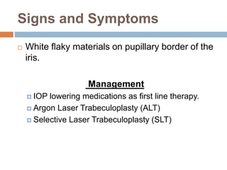 Signs and Symptoms
 White flaky materials on pupillary border of the
iris.
Management
 IOP lowering medications as first line therapy.
 Argon Laser Trabeculoplasty (ALT)
 Selective Laser Trabeculoplasty (SLT)
 