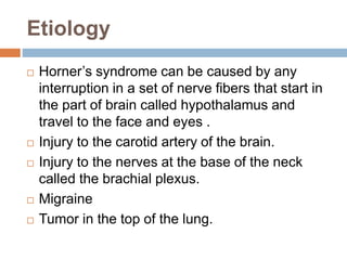 Etiology
 Horner’s syndrome can be caused by any
interruption in a set of nerve fibers that start in
the part of brain called hypothalamus and
travel to the face and eyes .
 Injury to the carotid artery of the brain.
 Injury to the nerves at the base of the neck
called the brachial plexus.
 Migraine
 Tumor in the top of the lung.
 