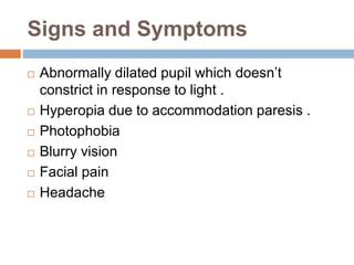 Signs and Symptoms
 Abnormally dilated pupil which doesn’t
constrict in response to light .
 Hyperopia due to accommodation paresis .
 Photophobia
 Blurry vision
 Facial pain
 Headache
 