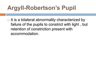 Argyll-Robertson’s Pupil
 It is a bilateral abnormality characterized by
failure of the pupils to constrict with light , but
retention of constriction present with
accommodation.
 