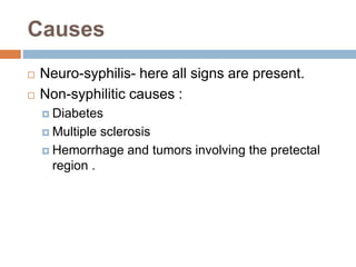 Causes
 Neuro-syphilis- here all signs are present.
 Non-syphilitic causes :
 Diabetes
 Multiple sclerosis
 Hemorrhage and tumors involving the pretectal
region .
 