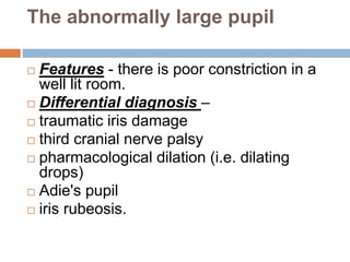 The abnormally large pupil
 Features - there is poor constriction in a
well lit room.
 Differential diagnosis –
 traumatic iris damage
 third cranial nerve palsy
 pharmacological dilation (i.e. dilating
drops)
 Adie's pupil
 iris rubeosis.
 