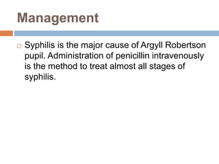 Management
 Syphilis is the major cause of Argyll Robertson
pupil. Administration of penicillin intravenously
is the method to treat almost all stages of
syphilis.
 