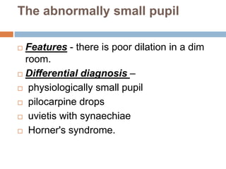 The abnormally small pupil
 Features - there is poor dilation in a dim
room.
 Differential diagnosis –
 physiologically small pupil
 pilocarpine drops
 uvietis with synaechiae
 Horner's syndrome.
 