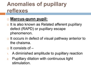 Anomalies of pupillary
reflexes
 Marcus-gunn pupil:
 It is also known as Related afferent pupillary
defect (RAPD) or pupillary escape
phenomenon.
 It occurs in defect of visual pathway anterior to
the chaisma.
 It consists of –
1. A diminished amplitude to pupillary reaction
2. Pupillary dilation with continuous light
stimulation.
 