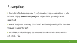 Resorption
 Destruction of tooth can also occur through resorption, which is accomplished by cells
located in the pulp (Internal resorption) or in the periodontal ligament (External
resorption)
 Internal resorption is a relatively rare occurrence and mostly it develops after trauma to
the pulpal tissues of the tooth
 It continues as long as vital pulp tissue remains and may result in communication of
pulp with the PDL.
16
 