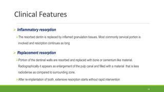 Clinical Features
 Inflammatory resorption
The resorbed dentin is replaced by inflamed granulation tissues. Most commonly cervical portion is
involved and resorption continues as long
 Replacement resorption
Portion of the dentinal walls are resorbed and replaced with bone or cementum like material.
Radiographically it appears as enlargement of the pulp canal and filled with a material that is less
radiodense as compared to surrounding zone.
After re-implantation of tooth, extensive resorption starts without rapid intervention
18
 