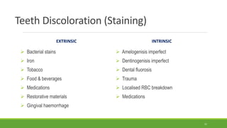 Teeth Discoloration (Staining)
EXTRINSIC
 Bacterial stains
 Iron
 Tobacco
 Food & beverages
 Medications
 Restorative materials
 Gingival haemorrhage
INTRINSIC
 Amelogenisis imperfect
 Dentinogenisis imperfect
 Dental fluorosis
 Trauma
 Localised RBC breakdown
 Medications
21
 