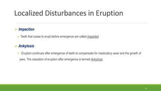 Localized Disturbances in Eruption
 Impaction
 Teeth that cease to erupt before emergence are called Impacted
 Ankylosis
 Eruption continues after emergence of teeth to compensate for masticatory wear and the growth of
jaws. The cessation of eruption after emergence is termed Ankylosis
24
 