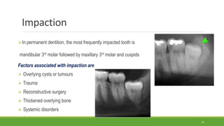 Impaction
In permanent dentition, the most frequently impacted tooth is
mandibular 3rd molar followed by maxillary 3rd molar and cuspids
Factors associated with impaction are
 Overlying cysts or tumours
 Trauma
 Reconstructive surgery
 Thickened overlying bone
 Systemic disorders
25
 