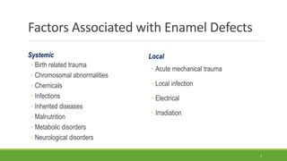 Factors Associated with Enamel Defects
Systemic
◦ Birth related trauma
◦ Chromosomal abnormalities
◦ Chemicals
◦ Infections
◦ Inherited diseases
◦ Malnutrition
◦ Metabolic disorders
◦ Neurological disorders
Local
◦ Acute mechanical trauma
◦ Local infection
◦ Electrical
◦ Irradiation
3
 