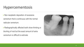 Hypercementosis
Non neoplastic deposition of excessive
cementum that is continuous with the normal
radicular cementum.
Radiographically affected tooth show thinking or
blunting of root but the exact amount of extra
cementum is difficult to estimate
42
 