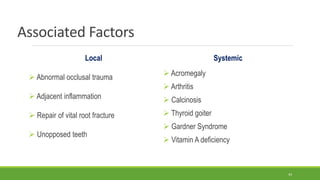 Associated Factors
Local
 Abnormal occlusal trauma
 Adjacent inflammation
 Repair of vital root fracture
 Unopposed teeth
Systemic
 Acromegaly
 Arthritis
 Calcinosis
 Thyroid goiter
 Gardner Syndrome
 Vitamin A deficiency
43
 