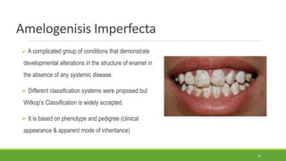 Amelogenisis Imperfecta
 A complicated group of conditions that demonstrate
developmental alterations in the structure of enamel in
the absence of any systemic disease.
 Different classification systems were proposed but
Witkop’s Classification is widely accepted.
 It is based on phenotype and pedigree (clinical
appearance & apparent mode of inheritance)
46
 
