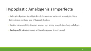 Hypoplastic Amelogenisis Imperfecta
o In localized pattern, the affected teeth demonstrate horizontal rows of pits, linear
depression or one large area of hypocalcification.
o In other patterns of this disorder, enamel may appear smooth, thin, hard and glossy.
o Radiographically demonstrate a thin radio-opaque line of enamel.
49
 