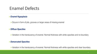 Enamel Defects
Enamel Hypoplasia
Occurs in form of pits, grooves or larger areas of missing enamel
Diffuse Opacities
Variation in the translucency of enamel. Normal thickness with white opacities and no boundary
Demarcated Opacities
Variation in the translucency of enamel. Normal thickness with white opacities and clear boundary
5
 