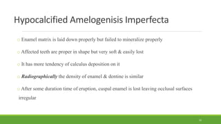 Hypocalcified Amelogenisis Imperfecta
o Enamel matrix is laid down properly but failed to mineralize properly
o Affected teeth are proper in shape but very soft & easily lost
o It has more tendency of calculus deposition on it
o Radiographically the density of enamel & dentine is similar
o After some duration time of eruption, cuspal enamel is lost leaving occlusal surfaces
irregular
52
 