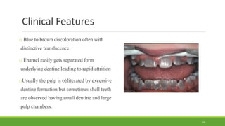 Clinical Features
o Blue to brown discoloration often with
distinctive translucence
o Enamel easily gets separated form
underlying dentine leading to rapid attrition
oUsually the pulp is obliterated by excessive
dentine formation but sometimes shell teeth
are observed having small dentine and large
pulp chambers.
59
 