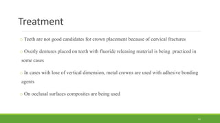 Treatment
o Teeth are not good candidates for crown placement because of cervical fractures
o Overly dentures placed on teeth with fluoride releasing material is being practiced in
some cases
o In cases with lose of vertical dimension, metal crowns are used with adhesive bonding
agents
o On occlusal surfaces composites are being used
62
 