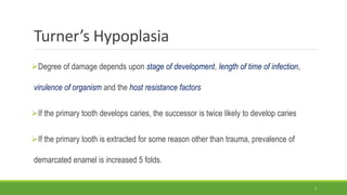 Turner’s Hypoplasia
Degree of damage depends upon stage of development, length of time of infection,
virulence of organism and the host resistance factors
If the primary tooth develops caries, the successor is twice likely to develop caries
If the primary tooth is extracted for some reason other than trauma, prevalence of
demarcated enamel is increased 5 folds.
7
 