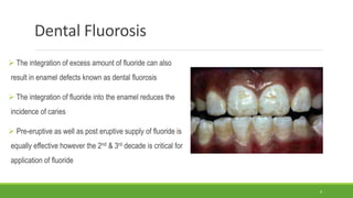 Dental Fluorosis
 The integration of excess amount of fluoride can also
result in enamel defects known as dental fluorosis
 The integration of fluoride into the enamel reduces the
incidence of caries
 Pre-eruptive as well as post eruptive supply of fluoride is
equally effective however the 2nd & 3rd decade is critical for
application of fluoride
9
 